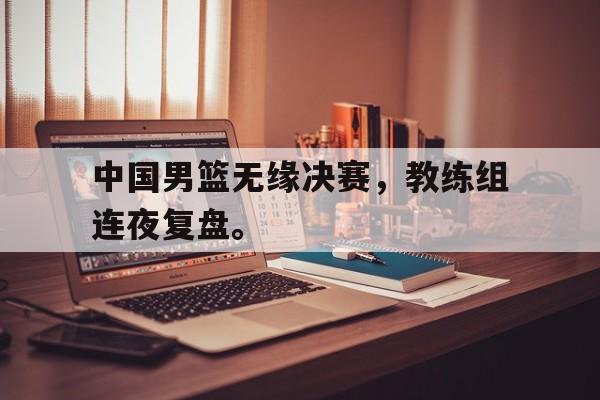 中国男篮无缘决赛，教练组连夜复盘。