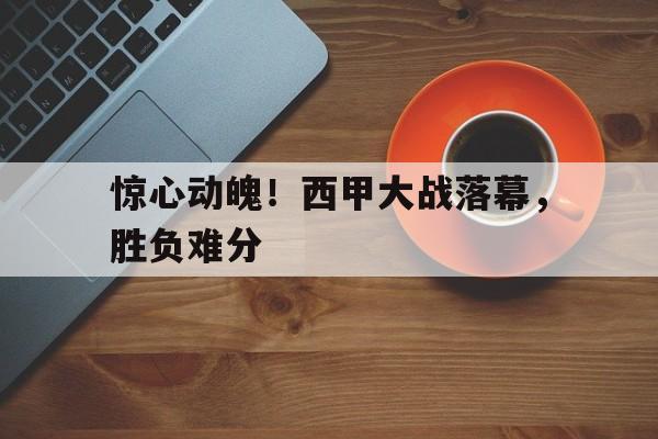 惊心动魄！西甲大战落幕，胜负难分